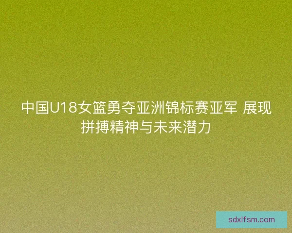 中国U18女篮勇夺亚洲锦标赛亚军 展现拼搏精神与未来潜力