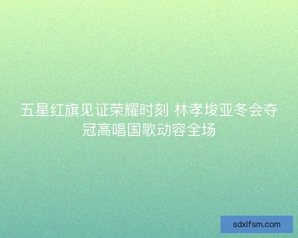 五星红旗见证荣耀时刻 林孝埈亚冬会夺冠高唱国歌动容全场