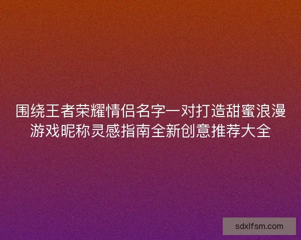 围绕王者荣耀情侣名字一对打造甜蜜浪漫游戏昵称灵感指南全新创意推荐大全