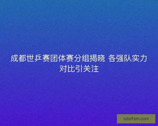 成都世乒赛团体赛分组揭晓 各强队实力对比引关注
