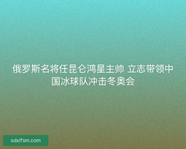 俄罗斯名将任昆仑鸿星主帅 立志带领中国冰球队冲击冬奥会