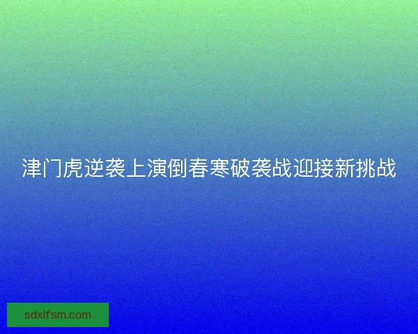 津门虎逆袭上演倒春寒破袭战迎接新挑战
