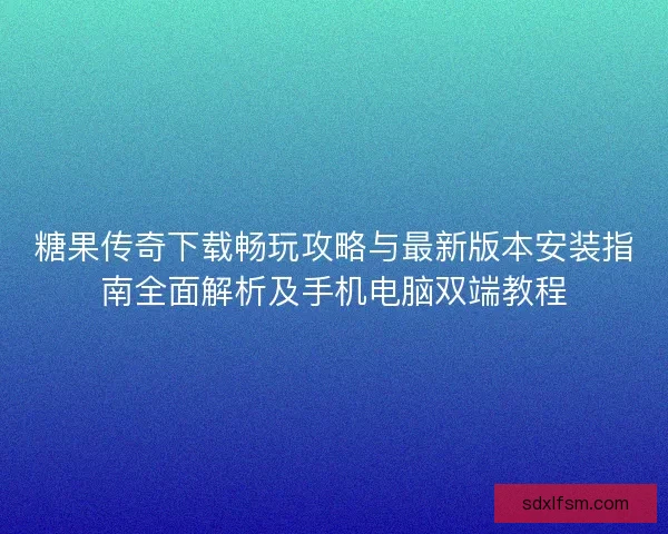 糖果传奇下载畅玩攻略与最新版本安装指南全面解析及手机电脑双端教程