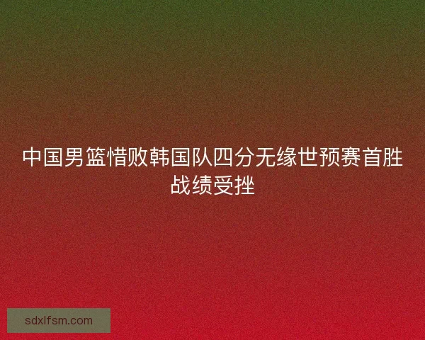 中国男篮惜败韩国队四分无缘世预赛首胜战绩受挫