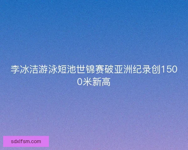 李冰洁游泳短池世锦赛破亚洲纪录创1500米新高